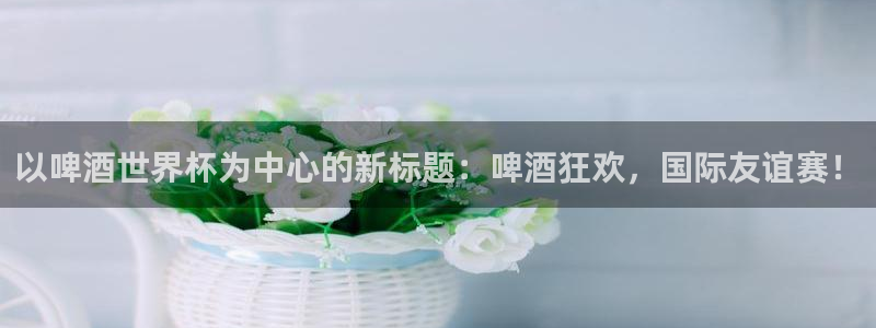 美洲杯直播：以啤酒世界杯为中心的新标题：啤酒狂欢，国际友谊赛！