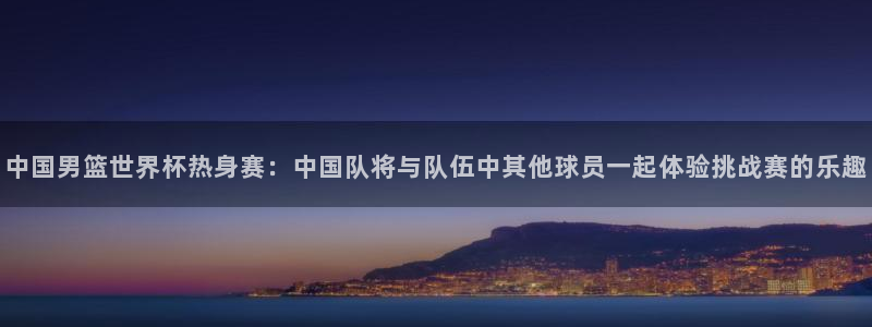 男足世界杯预选赛赛程：中国男篮世界杯热身赛：中国队将与队伍中其他球员一起体验挑战赛的乐趣